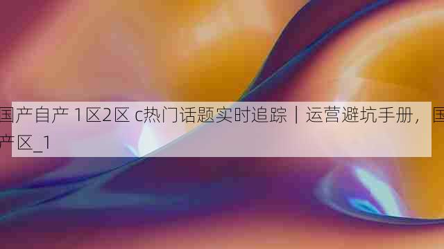 国产自产 1区2区 c热门话题实时追踪｜运营避坑手册，国产区_1