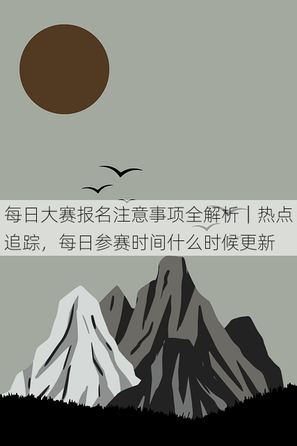 每日大赛报名注意事项全解析｜热点追踪，每日参赛时间什么时候更新