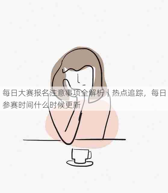 每日大赛报名注意事项全解析｜热点追踪，每日参赛时间什么时候更新
