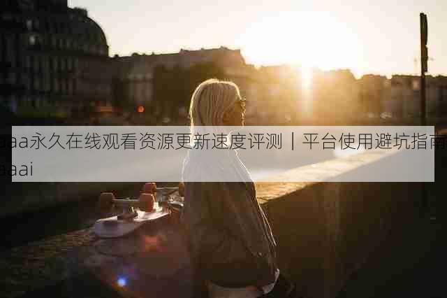 aaa永久在线观看资源更新速度评测｜平台使用避坑指南，aaai