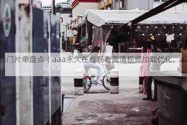 热门片单盘点｜aaa永久在线观看高清视频加载优化，aaa!