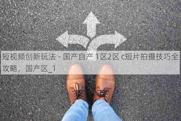 短视频创新玩法 - 国产自产 1区2区 c短片拍摄技巧全攻略，国产区_1