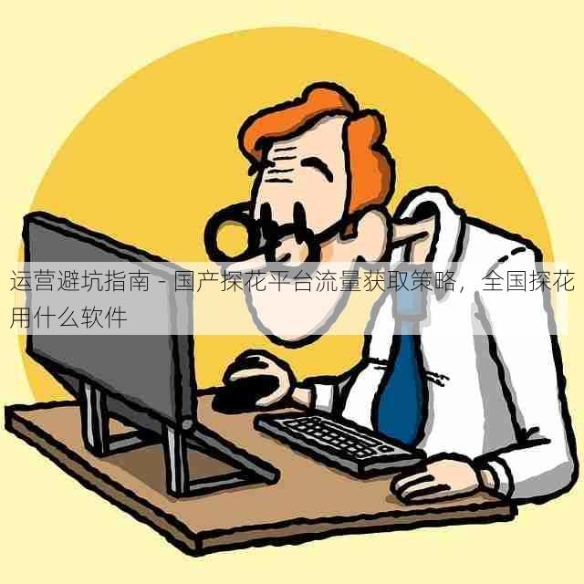 运营避坑指南 - 国产探花平台流量获取策略，全国探花用什么软件
