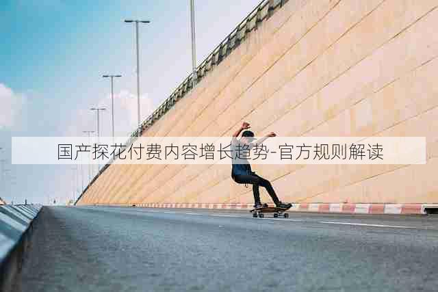 国产探花付费内容增长趋势-官方规则解读