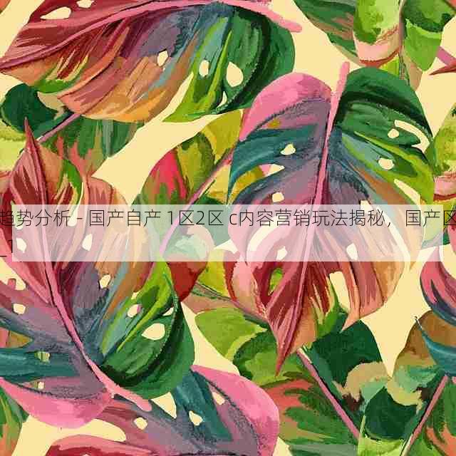 趋势分析 - 国产自产 1区2区 c内容营销玩法揭秘，国产区_1