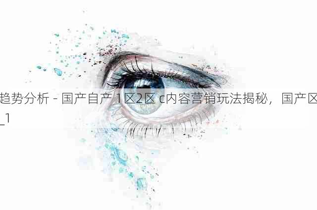 趋势分析 - 国产自产 1区2区 c内容营销玩法揭秘，国产区_1
