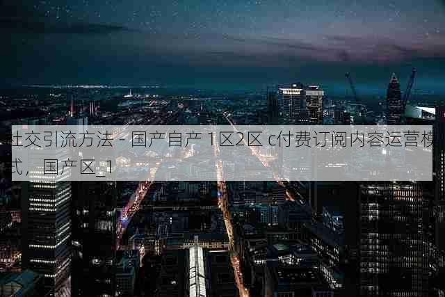 社交引流方法 - 国产自产 1区2区 c付费订阅内容运营模式，国产区_1