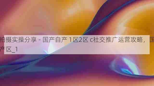 拍摄实操分享 - 国产自产 1区2区 c社交推广运营攻略，国产区_1