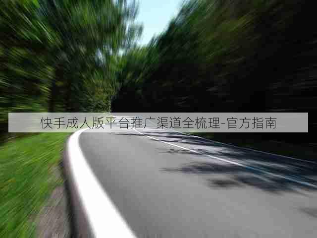 快手成人版平台推广渠道全梳理-官方指南