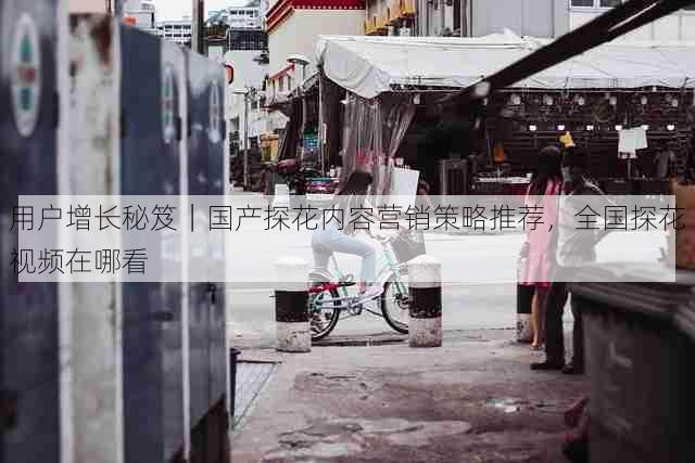 用户增长秘笈｜国产探花内容营销策略推荐，全国探花视频在哪看