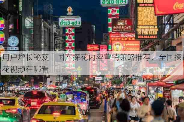 用户增长秘笈｜国产探花内容营销策略推荐，全国探花视频在哪看